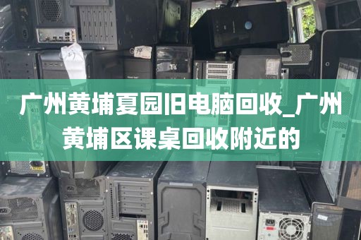 广州黄埔夏园旧电脑回收_广州黄埔区课桌回收附近的