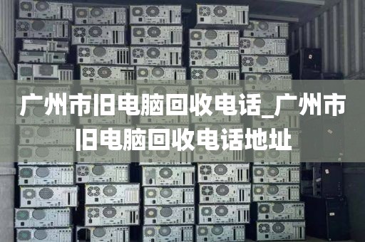 广州市旧电脑回收电话_广州市旧电脑回收电话地址