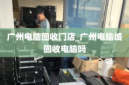 广州电脑回收门店_广州电脑城回收电脑吗