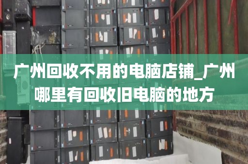 广州回收不用的电脑店铺_广州哪里有回收旧电脑的地方