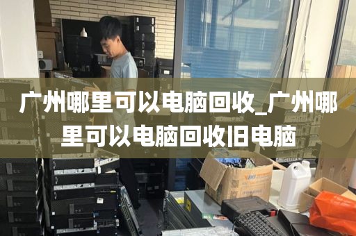 广州哪里可以电脑回收_广州哪里可以电脑回收旧电脑