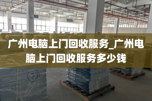 广州电脑上门回收服务_广州电脑上门回收服务多少钱