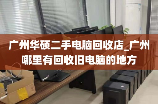 广州华硕二手电脑回收店_广州哪里有回收旧电脑的地方