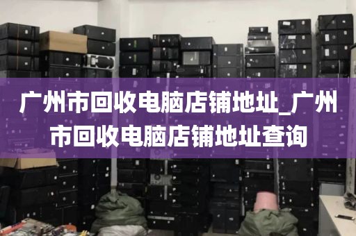 广州市回收电脑店铺地址_广州市回收电脑店铺地址查询