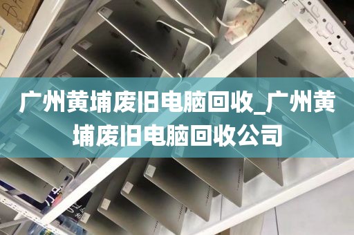 广州黄埔废旧电脑回收_广州黄埔废旧电脑回收公司