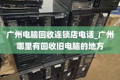 广州电脑回收连锁店电话_广州哪里有回收旧电脑的地方