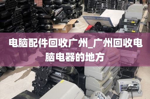 电脑配件回收广州_广州回收电脑电器的地方