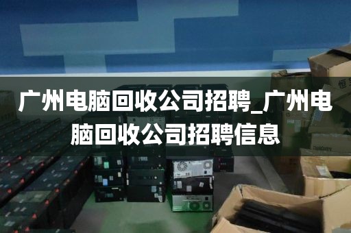 广州电脑回收公司招聘_广州电脑回收公司招聘信息
