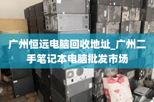 广州恒远电脑回收地址_广州二手笔记本电脑批发市场