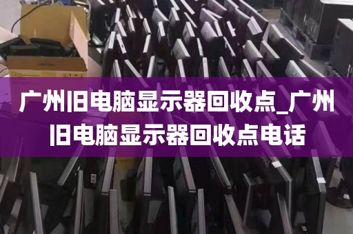 广州旧电脑显示器回收点_广州旧电脑显示器回收点电话