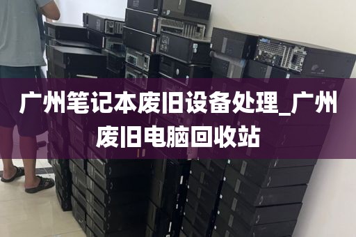 广州笔记本废旧设备处理_广州废旧电脑回收站
