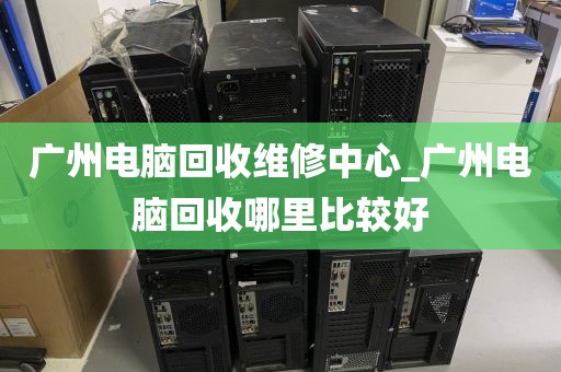 广州电脑回收维修中心_广州电脑回收哪里比较好