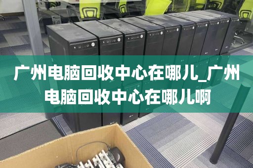 广州电脑回收中心在哪儿_广州电脑回收中心在哪儿啊
